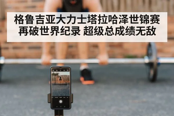 格鲁吉亚大力士塔拉哈泽世锦赛再破世界纪录 超级总成绩无敌