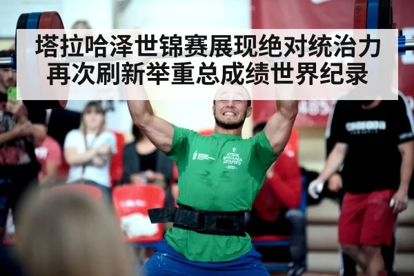塔拉哈泽世锦赛展现绝对统治力再次刷新举重总成绩世界纪录
