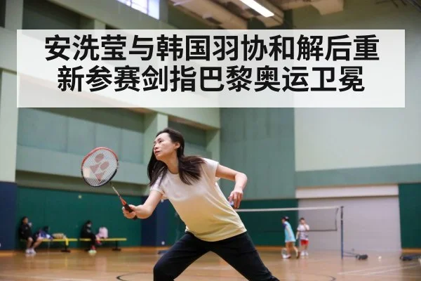 安洗莹与韩国羽协和解后重新参赛剑指巴黎奥运卫冕