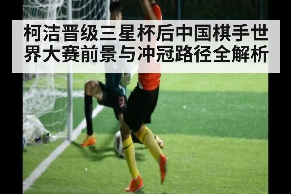 柯洁晋级三星杯后中国棋手世界大赛前景与冲冠路径全解析